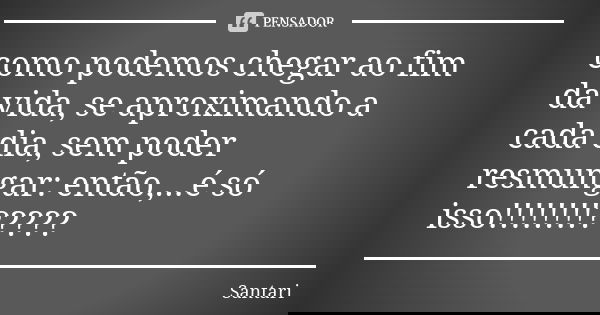 como podemos chegar ao fim da vida, se aproximando a cada dia, sem poder resmungar: então,...é só isso!!!!!!!!?????... Frase de SANTARI.