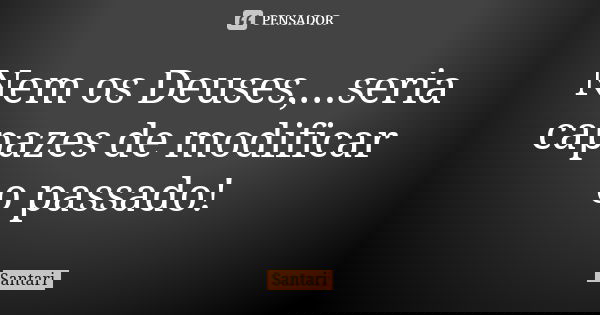 Nem os Deuses,...seria capazes de modificar o passado!... Frase de santari.