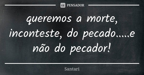 queremos a morte, inconteste, do pecado.....e não do pecador!... Frase de SANTARI.