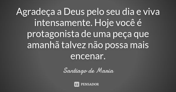 Agradeça a Deus pelo seu dia e viva intensamente. Hoje você é protagonista de uma peça que amanhã talvez não possa mais encenar.... Frase de Santiago de Maria.