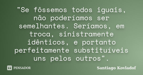 "Se fôssemos todos iguais, não poderíamos ser semelhantes. Seríamos, em troca, sinistramente idênticos, e portanto perfeitamente substituíveis uns pelos ou... Frase de (Santiago Kovladof).