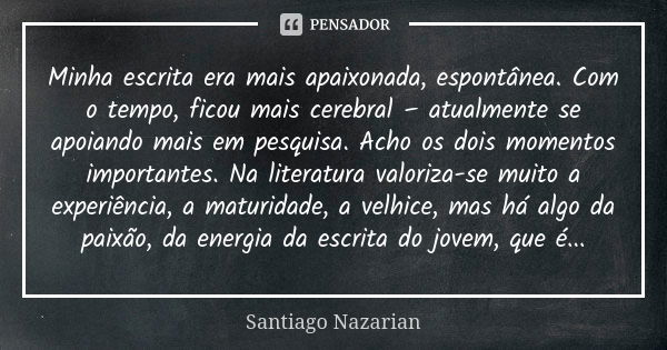 Minha escrita era mais apaixonada, espontânea. Com o tempo, ficou mais cerebral – atualmente se apoiando mais em pesquisa. Acho os dois momentos importantes. Na... Frase de Santiago Nazarian.