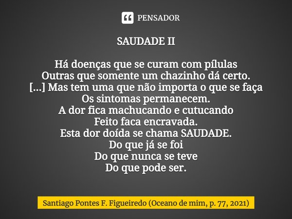 ⁠SAUDADE II Há doenças que se curam com pílulas
Outras que somente um chazinho dá certo.
[...] Mas tem uma que não importa o que se faça
Os sintomas permanecem.... Frase de Santiago Pontes F. Figueiredo (Oceano de mim, p. 77, 2021).