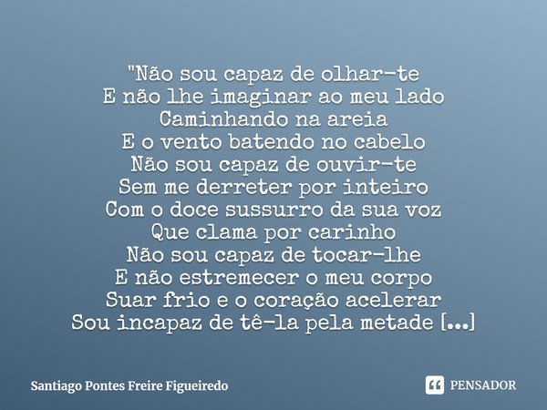 ⁠"Não sou capaz de olhar-te
E não lhe imaginar ao meu lado
Caminhando na areia
E o vento batendo no cabelo
Não sou capaz de ouvir-te
Sem me derreter por in... Frase de Santiago Pontes Freire Figueiredo.