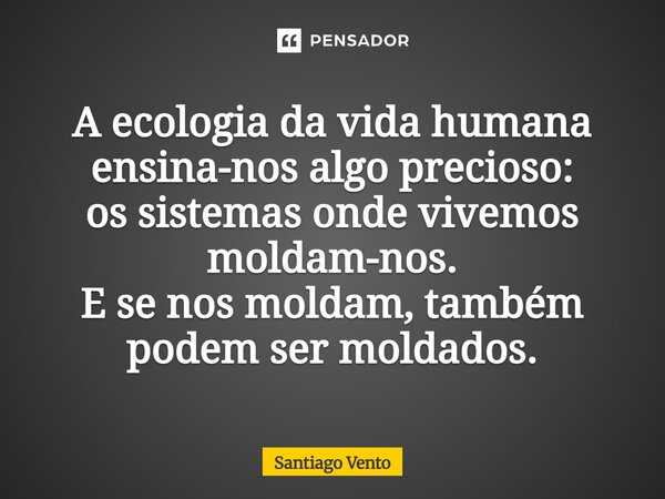 ⁠A ecologia da vida humana ensina-nos algo precioso: os sistemas onde vivemos moldam-nos. E se nos moldam, também podem ser moldados.... Frase de Santiago Vento.