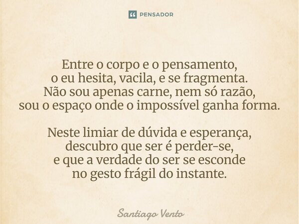 Entre o corpo e o pensamento, o eu hesita, vacila, e se fragmenta. Não sou apenas carne, nem só razão, sou o espaço onde o impossível ganha forma. Neste limiar... Frase de Santiago Vento.