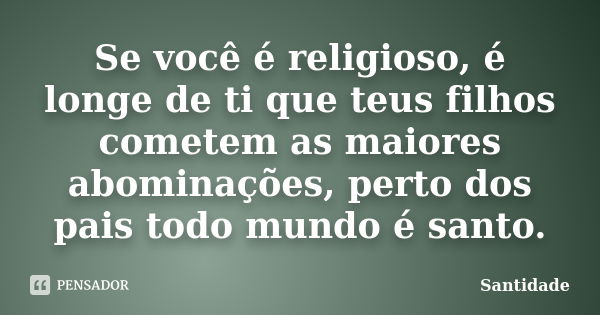 Se você é religioso, é longe de ti que teus filhos cometem as maiores abominações, perto dos pais todo mundo é santo.... Frase de Santidade.