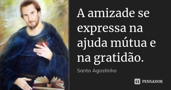 A amizade se expressa na ajuda mútua e na gratidão.... Frase de Santo Agostinho.