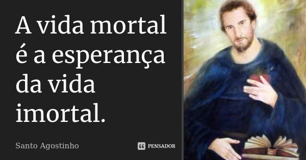 A vida mortal é a esperança da vida imortal.... Frase de Santo Agostinho.