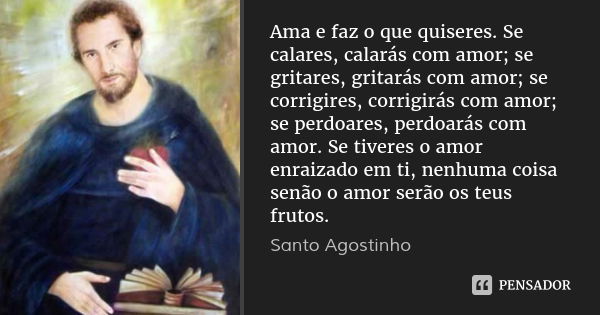 Ama e faz o que quiseres. Se calares, calarás com amor; se gritares, gritarás com amor; se corrigires, corrigirás com amor; se perdoares, perdoarás com amor. Se... Frase de Santo Agostinho.