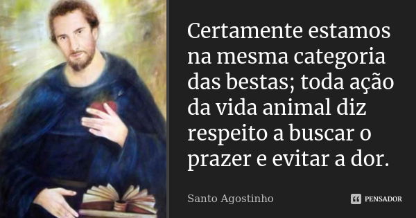 Certamente estamos na mesma categoria das bestas; toda ação da vida animal diz respeito a buscar o prazer e evitar a dor.... Frase de Santo Agostinho.