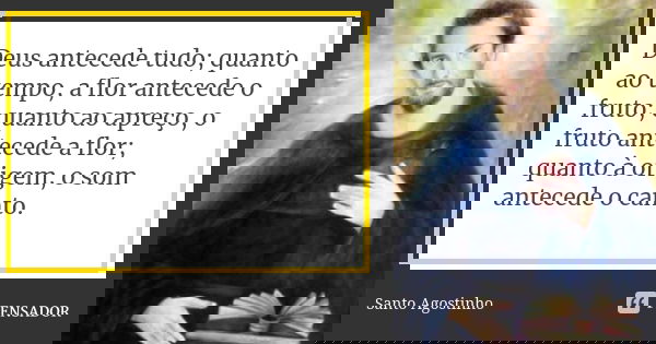 Deus antecede tudo; quanto ao tempo, a flor antecede o fruto; quanto ao apreço, o fruto antecede a flor; quanto à origem, o som antecede o canto.... Frase de Santo Agostinho.