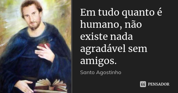 Em tudo quanto é humano, não existe nada agradável sem amigos.... Frase de Santo Agostinho.