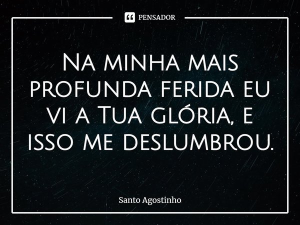 ⁠Na minha mais profunda ferida eu vi a Tua glória, e isso me deslumbrou.... Frase de Santo Agostinho.