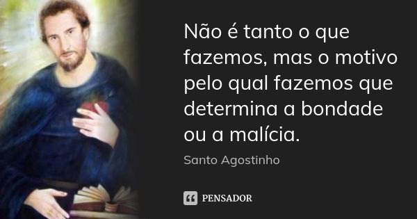 Não é tanto o que fazemos, mas o motivo pelo qual fazemos que determina a bondade ou a malícia.... Frase de Santo Agostinho.