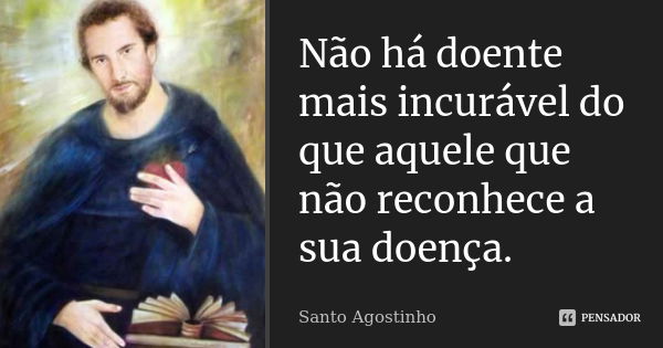 Não há doente mais incurável do que aquele que não reconhece a sua doença.... Frase de Santo Agostinho.