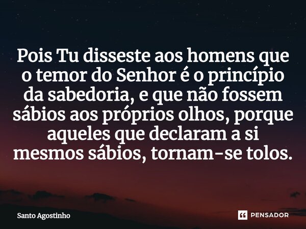 Pois Tu disseste aos homens que o temor do Senhor é o princípio da sabedoria, e que não fossem sábios aos próprios olhos, porque aqueles que declaram a si mesmo... Frase de Santo Agostinho.