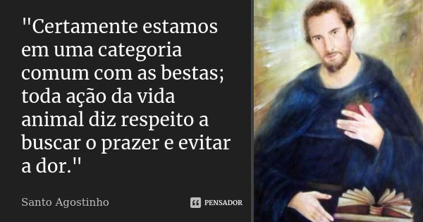 "Certamente estamos em uma categoria comum com as bestas; toda ação da vida animal diz respeito a buscar o prazer e evitar a dor."... Frase de Santo Agostinho.