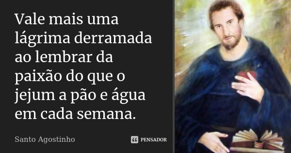 Vale mais uma lágrima derramada ao lembrar da paixão do que o jejum a pão e água em cada semana.... Frase de Santo Agostinho.