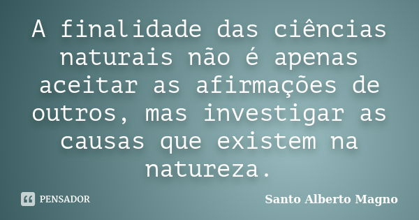 A finalidade das ciências naturais não é apenas aceitar as afirmações de outros, mas investigar as causas que existem na natureza.... Frase de Santo Alberto Magno.