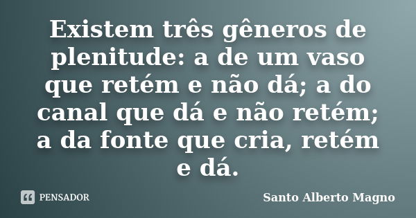 Existem três gêneros de plenitude: a de um vaso que retém e não dá; a do canal que dá e não retém; a da fonte que cria, retém e dá.... Frase de Santo Alberto Magno.