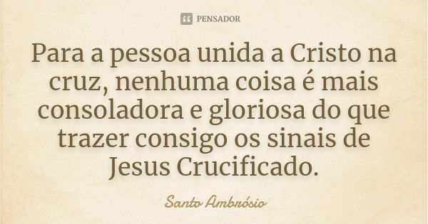 Para a pessoa unida a Cristo na cruz, nenhuma coisa é mais consoladora e gloriosa do que trazer consigo os sinais de Jesus Crucificado.... Frase de Santo Ambrósio.