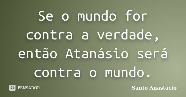 Se o mundo for contra a verdade, então Atanásio será contra o mundo.... Frase de Santo Anastácio.