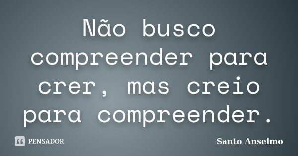 Não busco compreender para crer, mas creio para compreender.... Frase de Santo Anselmo.