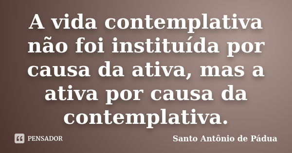 A vida contemplativa não foi instituída por causa da ativa, mas a ativa por causa da contemplativa.... Frase de Santo Antônio de Pádua.