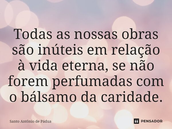 ⁠Todas as nossas obras são inúteis em relação à vida eterna, se não forem perfumadas com o bálsamo da caridade.... Frase de Santo Antônio de Pádua.