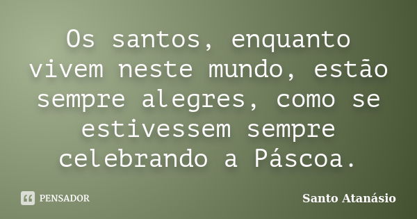 Os santos, enquanto vivem neste mundo, estão sempre alegres, como se estivessem sempre celebrando a Páscoa.... Frase de Santo Atanásio.