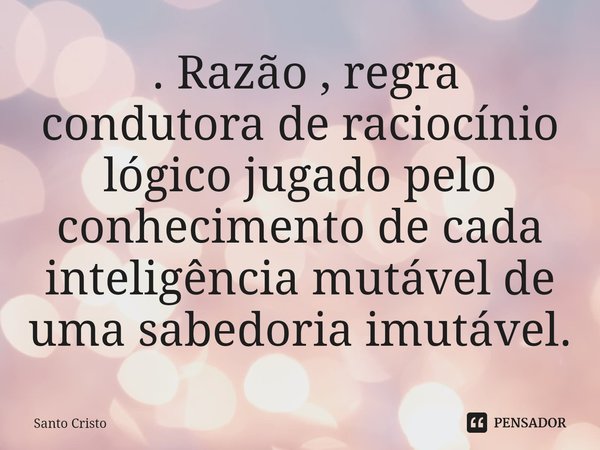 ⁠ . Razão , regra condutora de raciocínio lógico jugado pelo conhecimento de cada inteligência mutável de uma sabedoria imutável.... Frase de Santo Cristo.