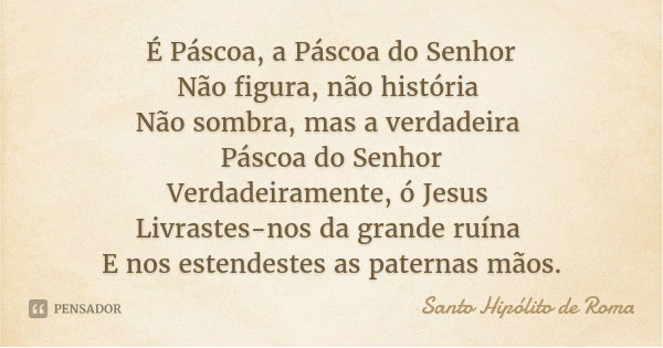 É Páscoa, a Páscoa do Senhor
Não figura, não história Não sombra, mas a verdadeira Páscoa do Senhor
Verdadeiramente, ó Jesus Livrastes-nos da grande ruína E nos... Frase de Santo Hipólito de Roma.