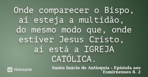 Onde comparecer o Bispo, aí esteja a multidão, do mesmo modo que, onde estiver Jesus Cristo, aí está a IGREJA CATÓLICA.... Frase de Santo Inácio de Antioquia - Epístola aos Esmirnenses 8. 2.