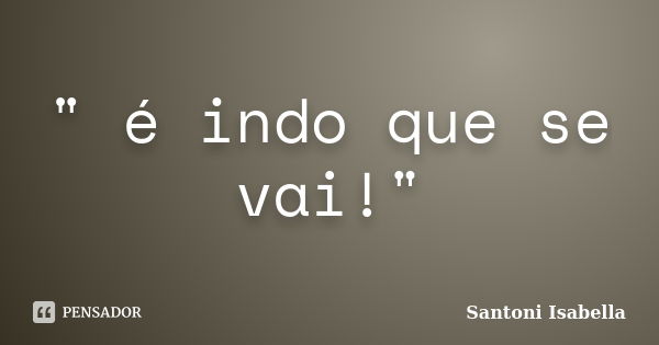 " é indo que se vai!"... Frase de Santoni Isabella.