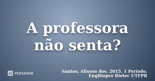 A professora não senta?... Frase de Santos, Alisson dos. 2015. 1 Período. EngBiopro Biotec UTFPR.