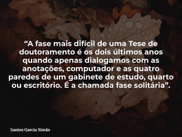 “A fase mais difícil de uma Tese de doutoramento é os dois últimos anos quando apenas dialogamos com as anotações, computador e as quatro paredes de um gabinete... Frase de Santos Garcia Simão.