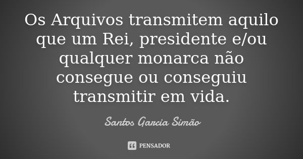 Os Arquivos transmitem aquilo que um Rei, presidente e/ou qualquer monarca não consegue ou conseguiu transmitir em vida.... Frase de Santos Garcia Simão.