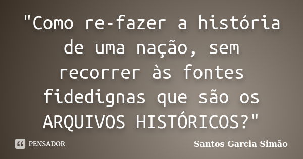 "Como re-fazer a história de uma nação, sem recorrer às fontes fidedignas que são os ARQUIVOS HISTÓRICOS?"... Frase de Santos Garcia SIMÃO.