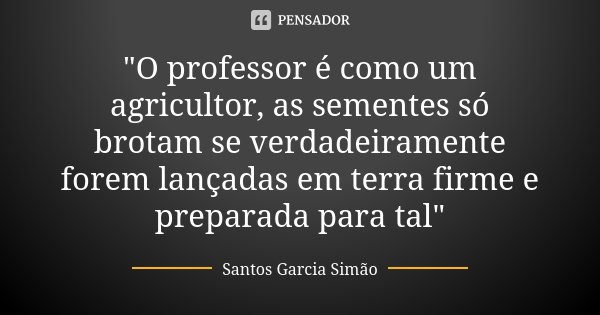 "O professor é como um agricultor, as sementes só brotam se verdadeiramente forem lançadas em terra firme e preparada para tal"... Frase de Santos Garcia Simão.