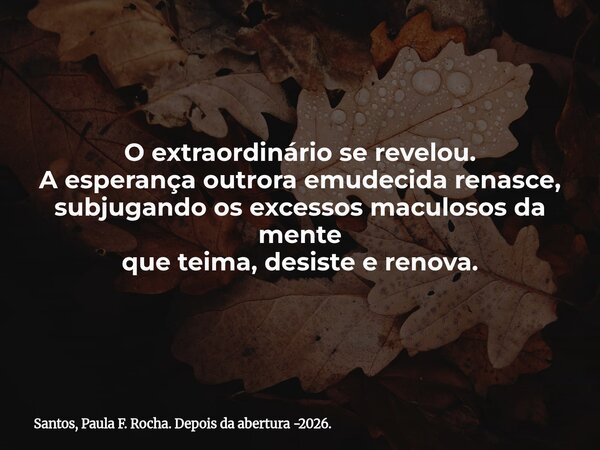 O extraordinário se revelou. A esperança outrora emudecida renasce, subjugando os excessos maculosos da mente que teima, desiste e renova.... Frase de Santos, Paula F. Rocha. Depois da abertura -2026..