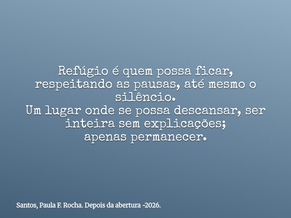 Refúgio é quem possa ficar, respeitando as pausas, até mesmo o silêncio. Um lugar onde se possa descansar, ser inteira sem explicações; apenas permanecer.... Frase de Santos, Paula F. Rocha. Depois da abertura -2026..