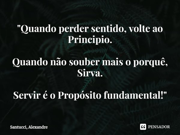 ⁠"Quando perder sentido, volte ao Principio. Quando não souber mais o porquê, Sirva. Servir é o Propósito fundamental!"... Frase de Santucci, Alexandre.