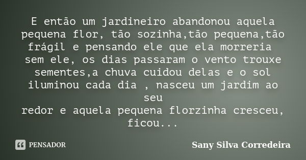 E então um jardineiro abandonou aquela pequena flor, tão sozinha,tão pequena,tão frágil e pensando ele que ela morreria sem ele, os dias passaram o vento trouxe... Frase de Sany SIlva Corredeira.