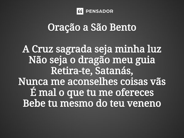 Oração a São Bento A Cruz sagrada seja minha luz Não seja o dragão meu guia Retira-te, Satanás, Nunca me aconselhes coisas vãs É mal o que tu me ofereces Bebe t