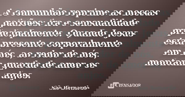 A comunhão reprime as nossas paixões: ira e sensualidade principalmente. Quando Jesus está presente corporalmente em nós, ao redor de nós, montam guarda de amor... Frase de São Bernardo.