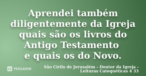 Aprendei também diligentemente da Igreja quais são os livros do Antigo Testamento e quais os do Novo.... Frase de São Cirilo de Jerusalém - Doutor da Igreja - Leituras Catequéticas 4 33.