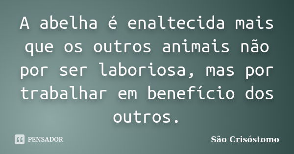 A abelha é enaltecida mais que os outros animais não por ser laboriosa, mas por trabalhar em benefício dos outros.... Frase de São Crisóstomo.