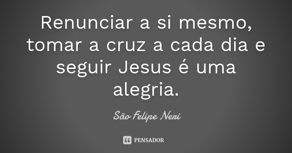 Renunciar a si mesmo, tomar a cruz a cada dia e seguir Jesus é uma alegria.... Frase de São Felipe Neri.