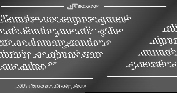"Lembre-vos sempre aquele dito do Senhor que diz: «Que im­porta ao homem ganhar o mundo inteiro, se depois vem a perder a sua alma?"... Frase de São Francisco Xavier, Jesus.
